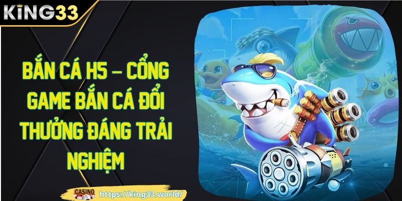 Bắn cá H5 - cổng game bắn cá đổi thưởng đáng trải nghiệm